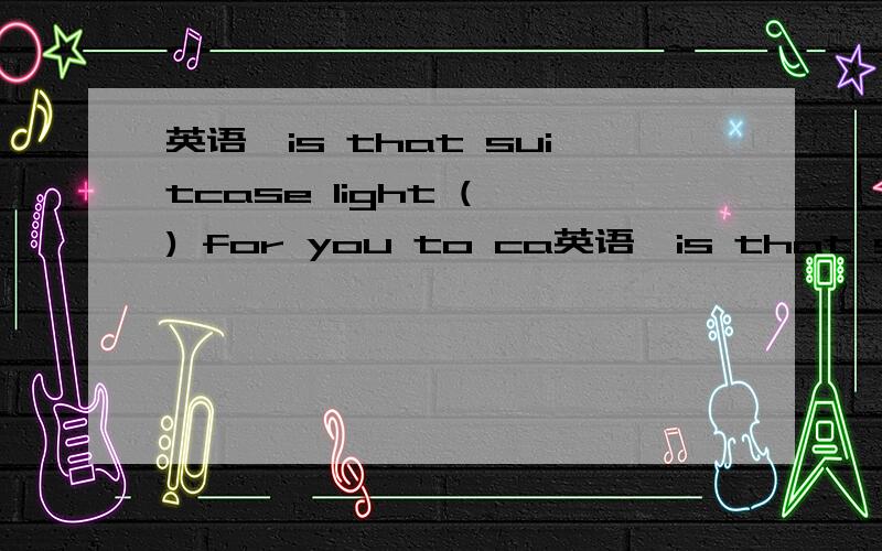 英语,is that suitcase light ( ) for you to ca英语,is that suitcase light ( ) for you to carry?中间该填什么单词?