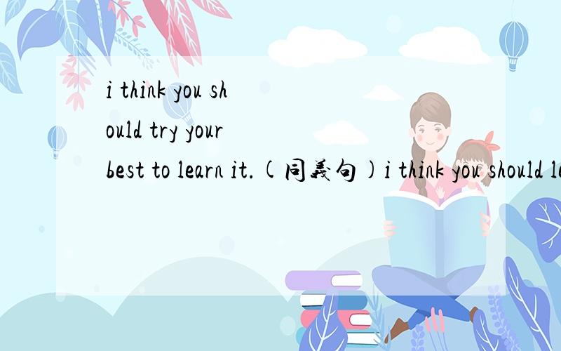 i think you should try your best to learn it.(同义句)i think you should learn it _____ _____.