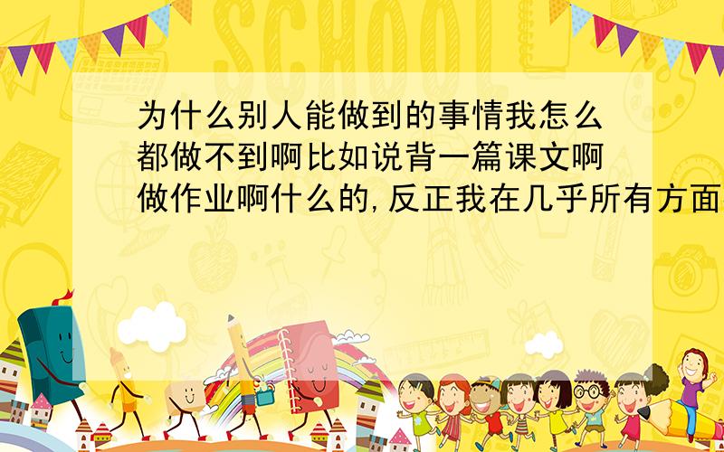 为什么别人能做到的事情我怎么都做不到啊比如说背一篇课文啊做作业啊什么的,反正我在几乎所有方面都比不过别人啊,总觉得我自己比不过别人为什么呢?其实我根本找不出来我到底哪里比