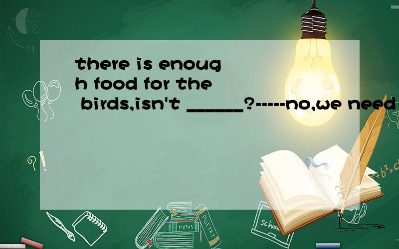 there is enough food for the birds,isn't ______?-----no,we need to get some.