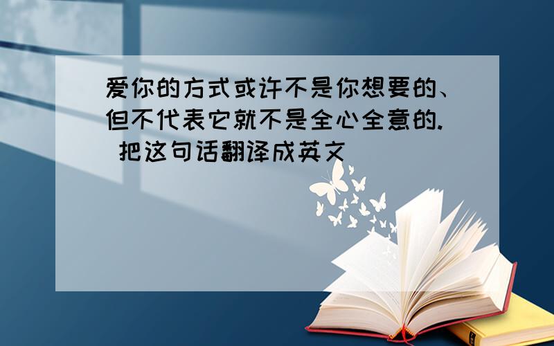 爱你的方式或许不是你想要的、但不代表它就不是全心全意的. 把这句话翻译成英文