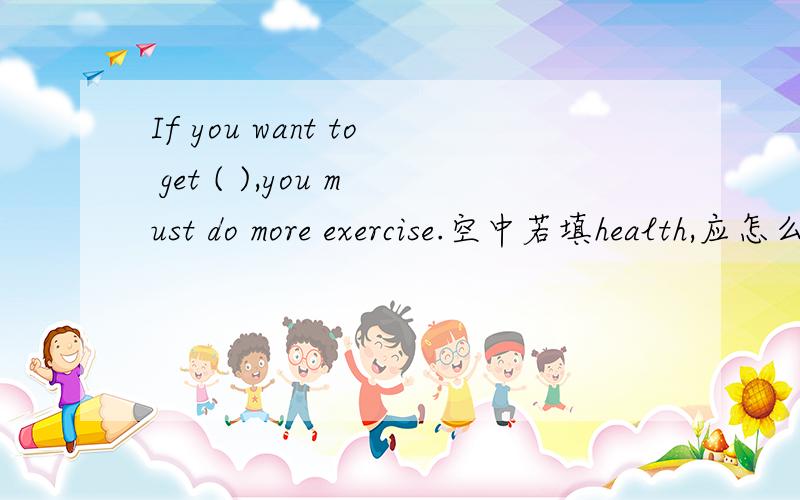 If you want to get ( ),you must do more exercise.空中若填health,应怎么样转换形式?如题.