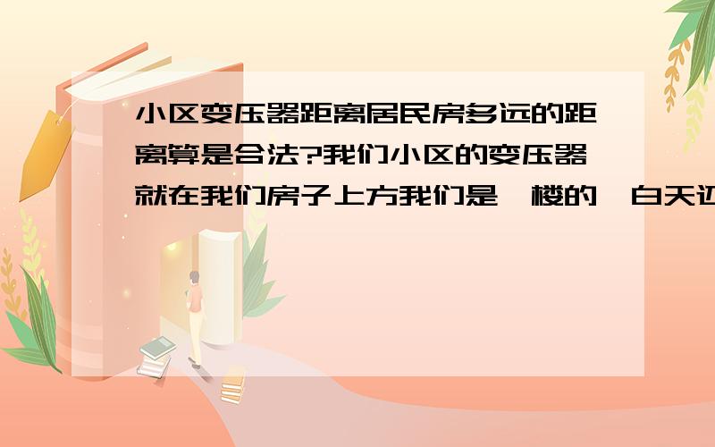 小区变压器距离居民房多远的距离算是合法?我们小区的变压器就在我们房子上方我们是一楼的,白天还好但一到晚上夜深人静的时候,声音会很大,弄的睡不着觉国家有没有相关法规规定合法距