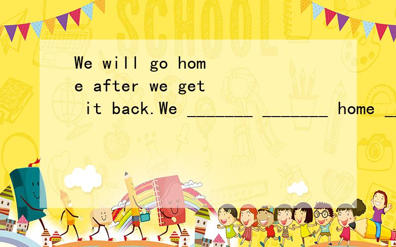 We will go home after we get it back.We _______ _______ home _______ we get it back.同义句转换...