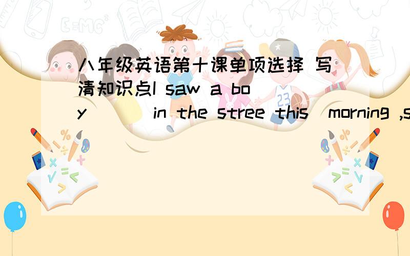 八年级英语第十课单项选择 写清知识点I saw a boy ( ) in the stree this  morning ,so I went  to ask what was the matter   A.cry    B.crying      C.to  cry   D.criedDonot throw rubbish everywhere .you should( )   A.take them away