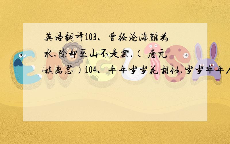 英语翻译103、曾经沧海难为水,除却巫山不是云.（ 唐元稹离思）104、年年岁岁花相似,岁岁年年人不同.（ 唐刘希夷）105、醉卧沙场君莫笑,古来征战几人回!（ 唐王翰凉州词）106、黑发不知勤