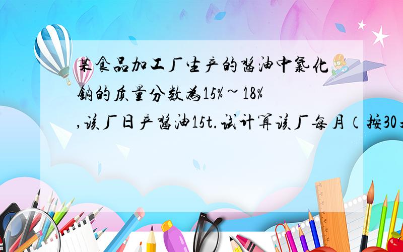 某食品加工厂生产的酱油中氯化钠的质量分数为15%~18%,该厂日产酱油15t.试计算该厂每月（按30天计）消耗氯化钠的质量.