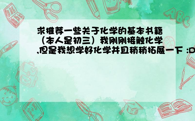 求推荐一些关于化学的基本书籍（本人是初三）我刚刚接触化学,但是我想学好化学并且稍稍拓展一下 :D希望大家推荐一些理论性不是很强的、化学方面的读物也不要那种较为脱离客观实际的