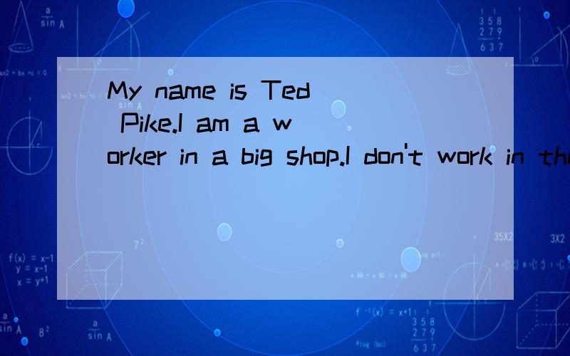 My name is Ted Pike.I am a worker in a big shop.I don't work in the morning.I only work at night.Every morning I come home at about half past six.I have breakfast at seven.After breakfast I go to bed.I get up at about half past two.I have lunch at th