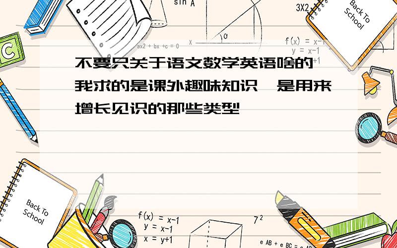 不要只关于语文数学英语啥的,我求的是课外趣味知识,是用来增长见识的那些类型,