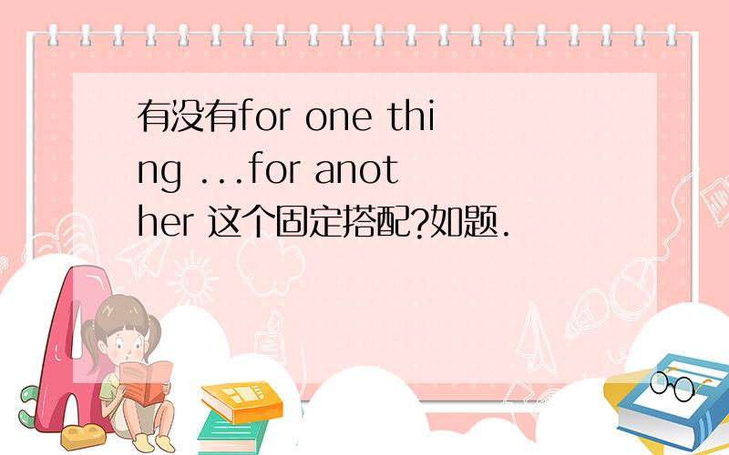 有没有for one thing ...for another 这个固定搭配?如题.