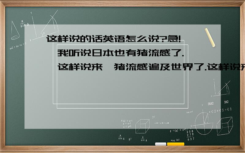 这样说的话英语怎么说?急!——我听说日本也有猪流感了.——这样说来,猪流感遍及世界了.这样说来,用英语口语表达怎么说啊?