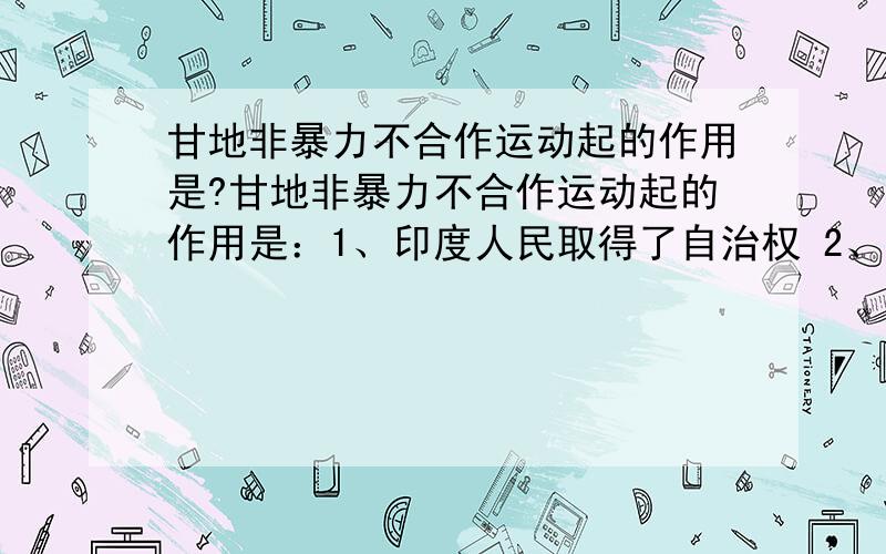 甘地非暴力不合作运动起的作用是?甘地非暴力不合作运动起的作用是：1、印度人民取得了自治权 2、印度人民增强了民族自尊心和自信 3、印度无产阶级登上历史舞台 4、英国在经济上受到