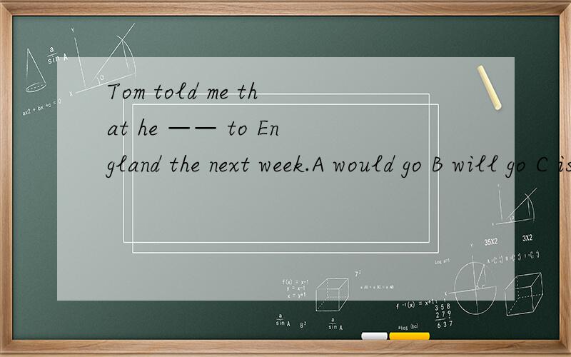 Tom told me that he —— to England the next week.A would go B will go C is going D goes 请