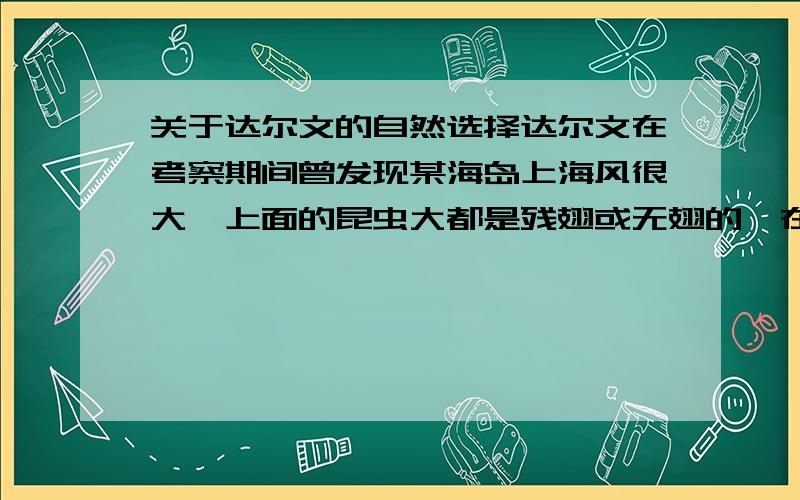 关于达尔文的自然选择达尔文在考察期间曾发现某海岛上海风很大,上面的昆虫大都是残翅或无翅的,在正常情况下这类昆虫由于不善飞行很难生存下去.请你根据自然选择学说的相关导轮解释