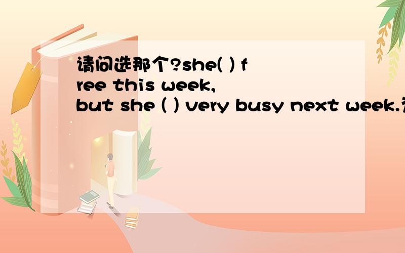 请问选那个?she( ) free this week,but she ( ) very busy next week.为什么?she( ) free this week,but she ( ) very busy next week.A will be; is B is ; is C is; will be