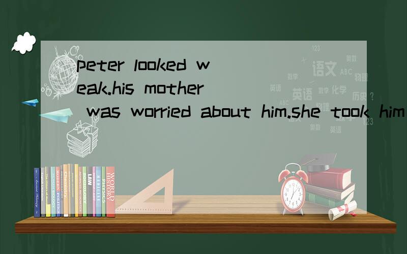 peter looked weak.his mother was worried about him.she took him to the doctor.hi,little boy!what'sthe matter with you?i'malways tired the doctor was friendly and he asked peter some questions.how old are you,peter?i'm twelve years old.how tall are yo