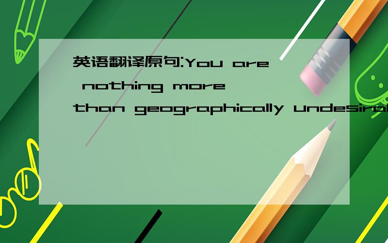 英语翻译原句:You are nothing more than geographically undesirable.After all,a girl can't get much closer than the stud next door.