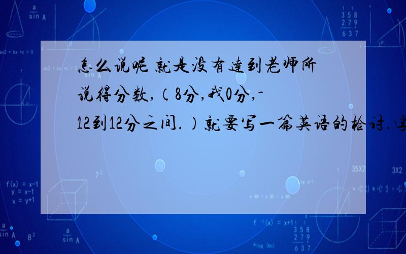 怎么说呢 就是没有达到老师所说得分数,（8分,我0分,-12到12分之间.）就要写一篇英语的检讨.字数100左右吧,要英文的,最好自己写的,带翻译.