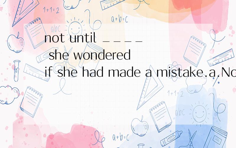 not until ____ she wondered if she had made a mistake.a.Not until long afterwards thatb.Not long until afterwardsc.It was not until long afterwards thatd.It was long afterwards until