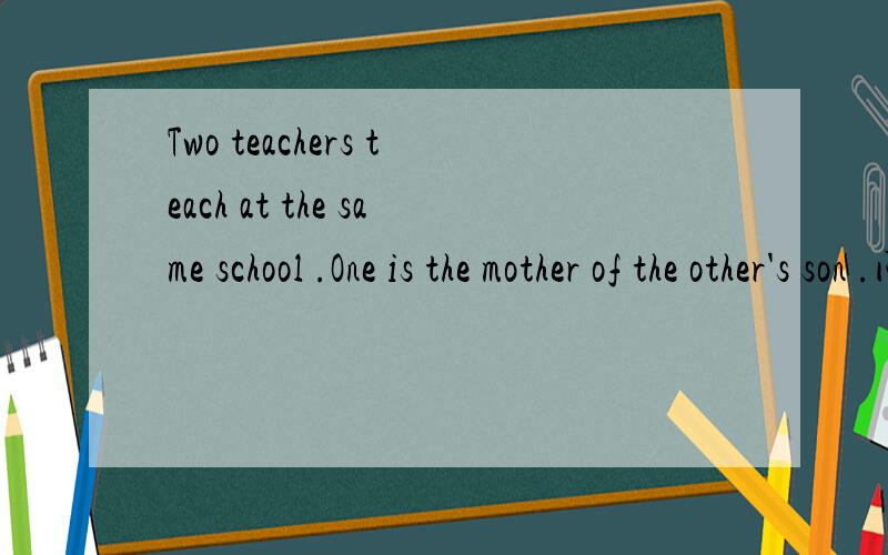 Two teachers teach at the same school .One is the mother of the other's son .问：What relation are they to each other ?