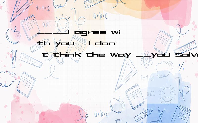 ____I agree with you, I don' t think the way __you solve the problem is the bestA.While ,不填B.As ;thatC.While；whichD.Once;in which