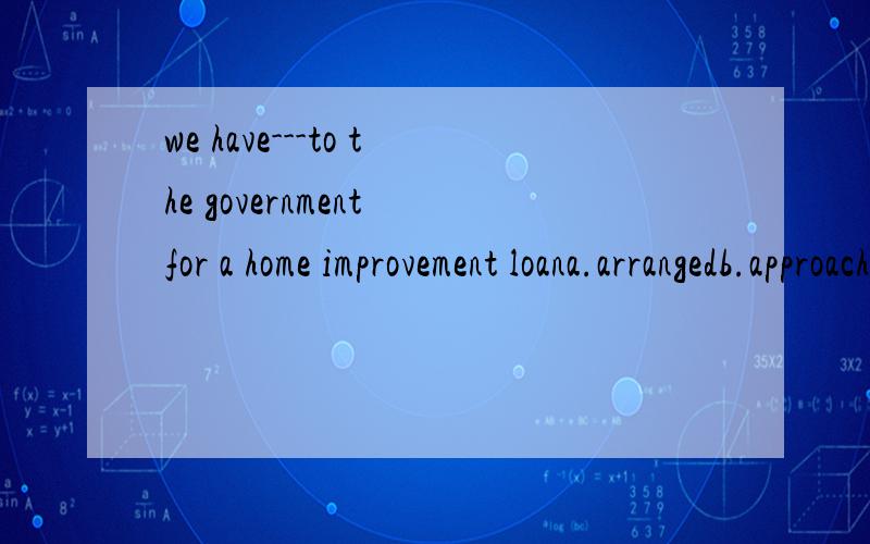 we have---to the government for a home improvement loana.arrangedb.approachedc.appliedd.appointed