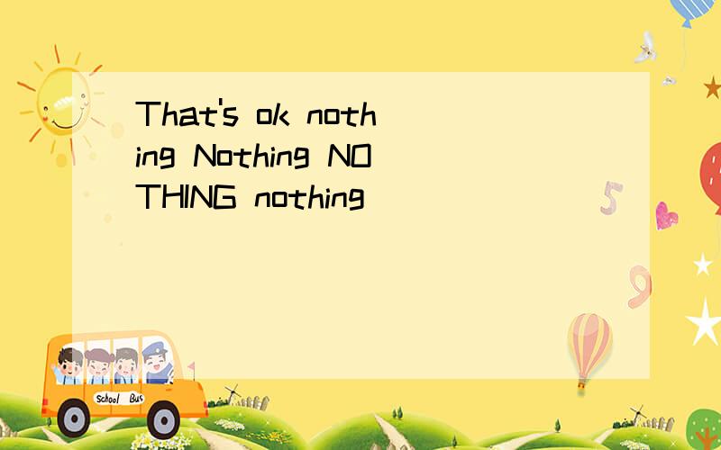 That's ok nothing Nothing NOTHING nothing