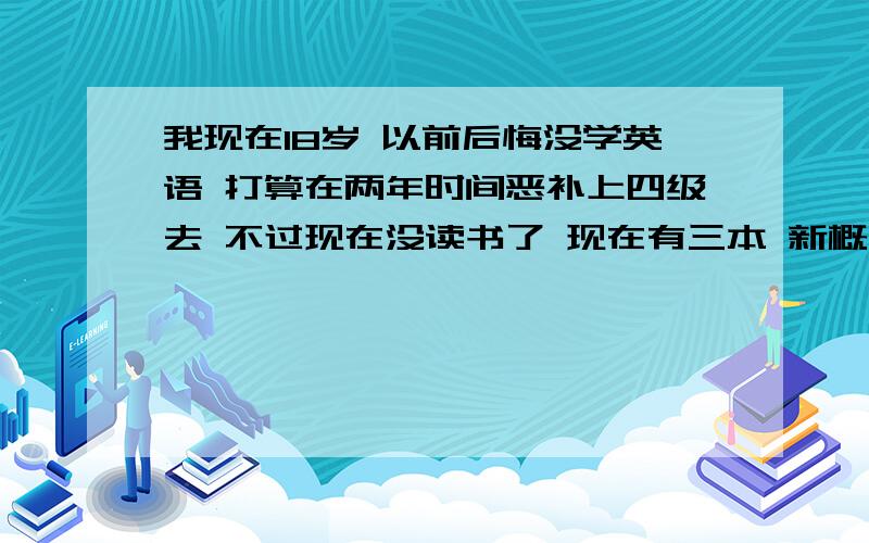 我现在18岁 以前后悔没学英语 打算在两年时间恶补上四级去 不过现在没读书了 现在有三本 新概念放口袋单词 还有一本出国英语