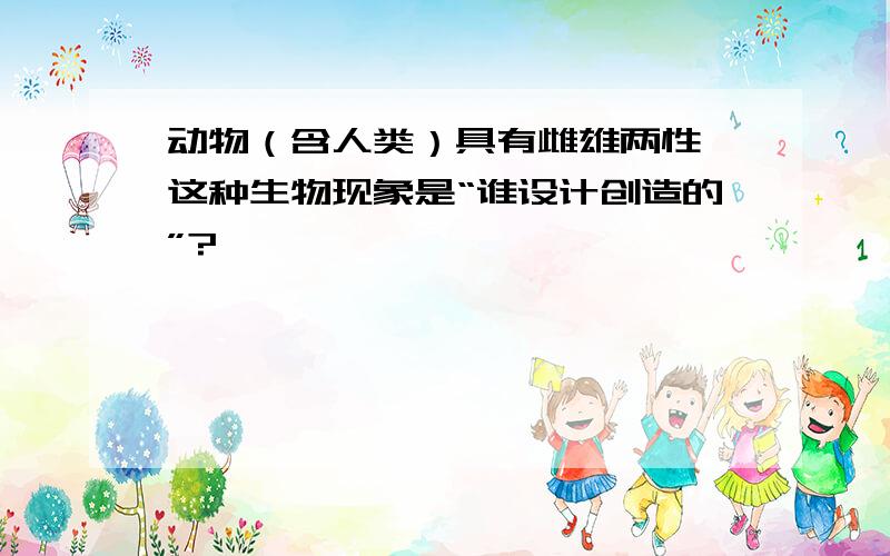 动物（含人类）具有雌雄两性,这种生物现象是“谁设计创造的”?