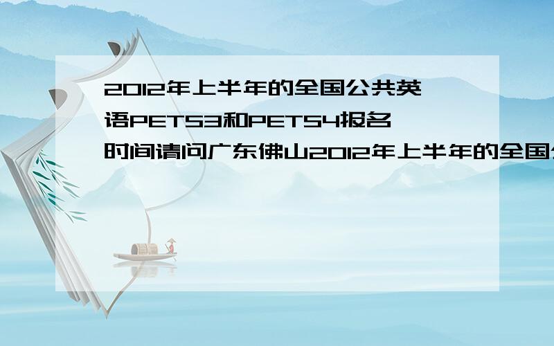 2012年上半年的全国公共英语PETS3和PETS4报名时间请问广东佛山2012年上半年的全国公共英语PETS3和PETS4什么时候开始报名?