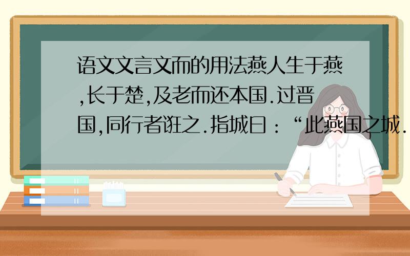 语文文言文而的用法燕人生于燕,长于楚,及老而还本国.过晋国,同行者诳之.指城曰：“此燕国之城.”其人愀然变容.指社曰：“此若里之社.”乃喟然而叹.指舍曰：“此若先人之庐.”乃涓然而