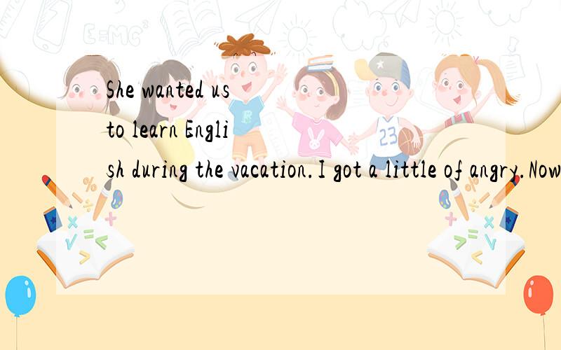 She wanted us to learn English during the vacation.I got a little of angry.Now I finally have some time of my own,so she still doesn't want me to do what I like.I know learn English well isn't important,but isn't Reading some good Chinese novels impo