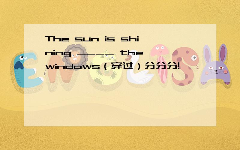 The sun is shining ____ the windows（穿过）分分分!