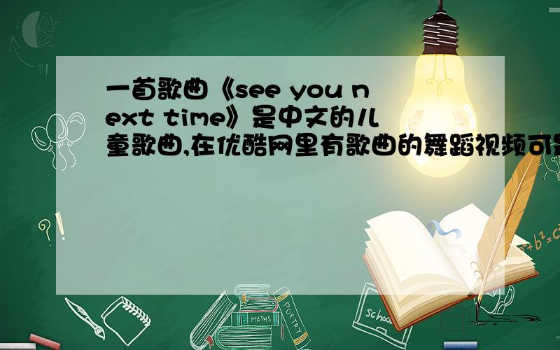 一首歌曲《see you next time》是中文的儿童歌曲,在优酷网里有歌曲的舞蹈视频可是找不到这首歌的MP3各位好心的朋友们快来帮帮我吧!真的很急……上一个朋友发的也是这个我也找过了里面没有