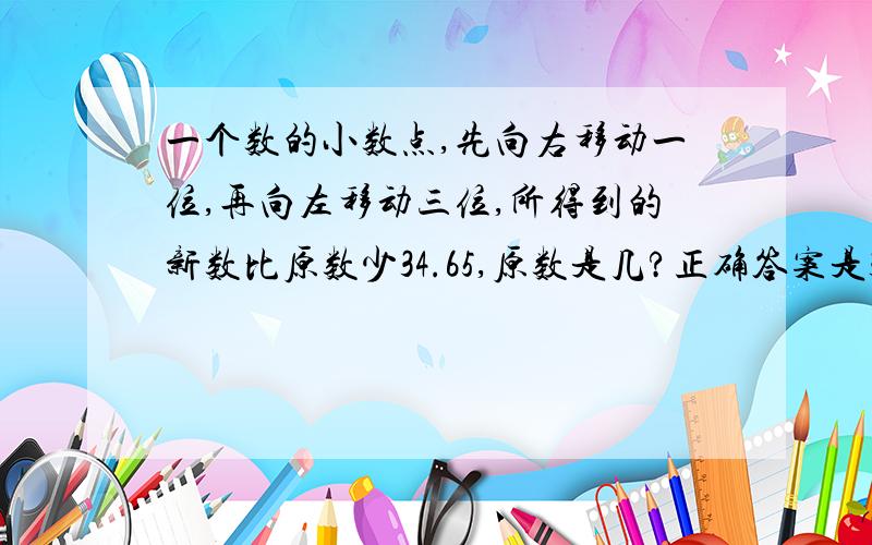 一个数的小数点,先向右移动一位,再向左移动三位,所得到的新数比原数少34.65,原数是几?正确答案是35