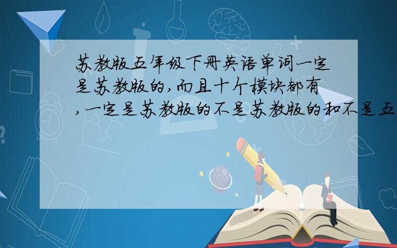 苏教版五年级下册英语单词一定是苏教版的,而且十个模块都有,一定是苏教版的不是苏教版的和不是五年级下册的一律不给 5 4A4B5A5B是什么意思呀