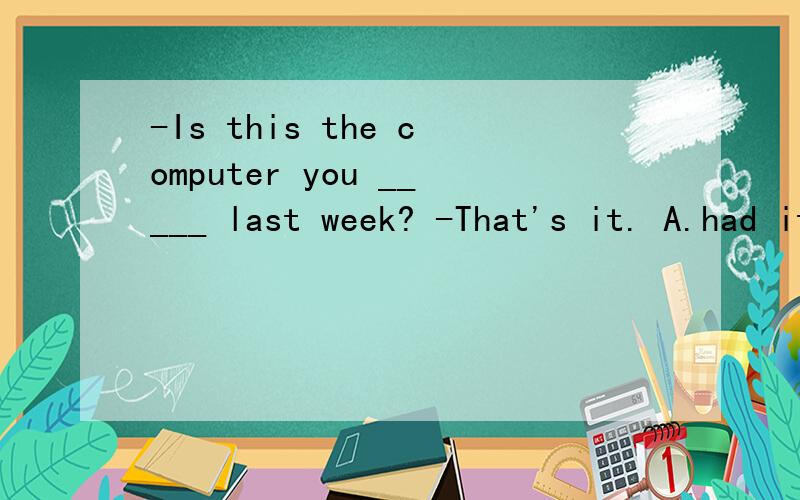 -Is this the computer you _____ last week? -That's it. A.had it repaired B.repaired itC.had repaired  D.had repair 这道题为什么用完成时而不用过去式?