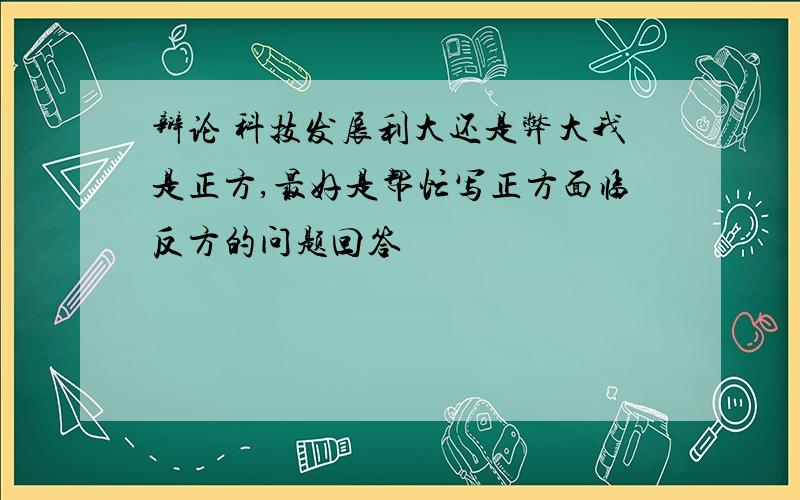 辩论 科技发展利大还是弊大我是正方,最好是帮忙写正方面临反方的问题回答