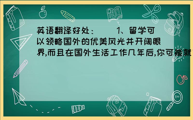 英语翻译好处：　　1、留学可以领略国外的优美风光并开阔眼界,而且在国外生活工作几年后,你可能就有了西方国家那种先进的思想理念,这毫无疑问会对你的生活和工作产生很大的影响