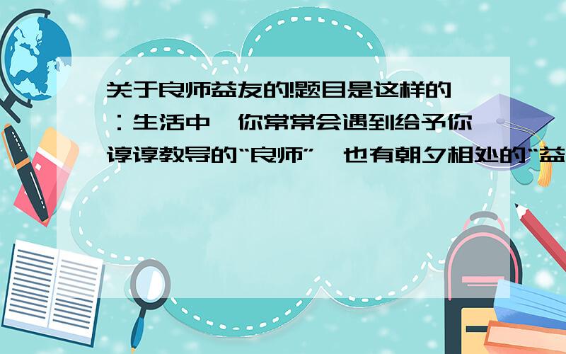 关于良师益友的!题目是这样的：生活中,你常常会遇到给予你谆谆教导的“良师”,也有朝夕相处的“益友”.请以“良师”或“益友”为话题,写一篇文章.要求：（1）题目自拟（2）说真话；