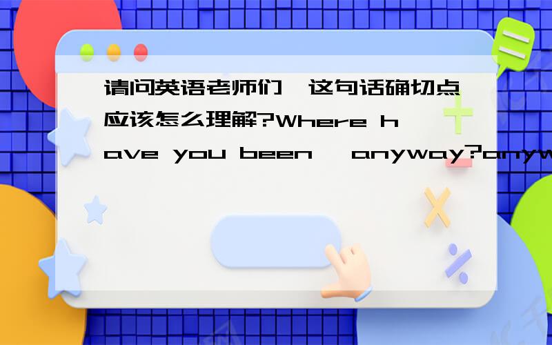 请问英语老师们,这句话确切点应该怎么理解?Where have you been, anyway?anyway应该理解为：顺便问一下你去哪里了?知道与否无所谓.还是：老实交待你去哪里了?一定想知道你去哪里了.非常感谢.