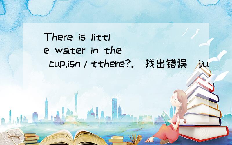 There is little water in the cup,isn/tthere?.（找出错误）jiu