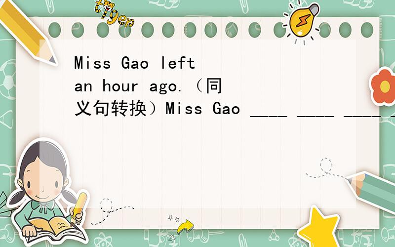 Miss Gao left an hour ago.（同义句转换）Miss Gao ____ ____ ____ ____an hour ago 每空一词.