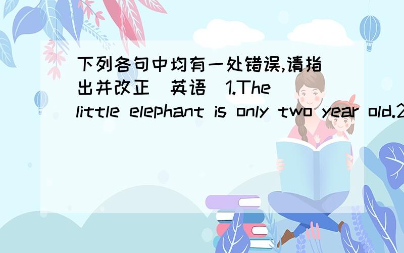 下列各句中均有一处错误,请指出并改正(英语)1.The little elephant is only two year old.2.He likes eating meats.3.Because the lion is ugly,so I don't like it.4.I want going to the movie this Saturday.5.This is a elephant.Its name is yu