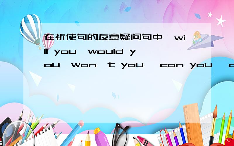 在祈使句的反意疑问句中,will you,would you,won't you ,can you ,can't you.有什么区别