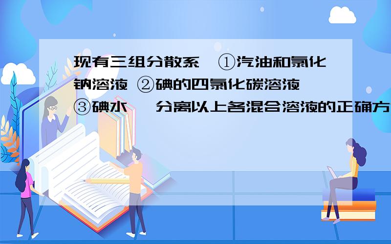 现有三组分散系,①汽油和氯化钠溶液 ②碘的四氯化碳溶液 ③碘水 ,分离以上各混合溶液的正确方法依次是：A 分液、萃取、蒸馏B 萃取、蒸馏、分液C 分液、蒸馏、萃取D 蒸馏、萃取、分液