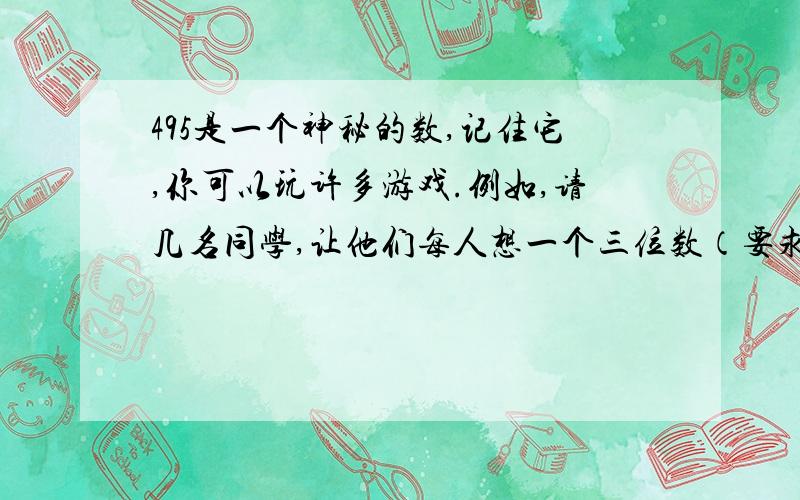 495是一个神秘的数,记住它,你可以玩许多游戏.例如,请几名同学,让他们每人想一个三位数（要求各数位上的数字不全相同）,然后作下列运算：将各数位上的三个数字从大到小和从小到大分别