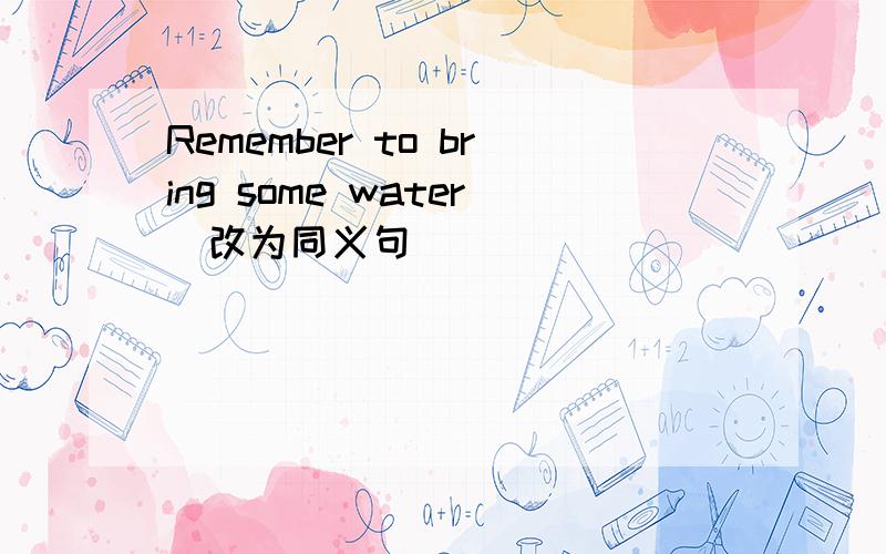 Remember to bring some water(改为同义句)