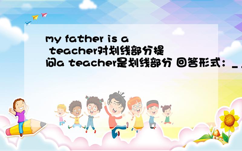 my father is a teacher对划线部分提问a teacher是划线部分 回答形式：_ _ _ _father_?